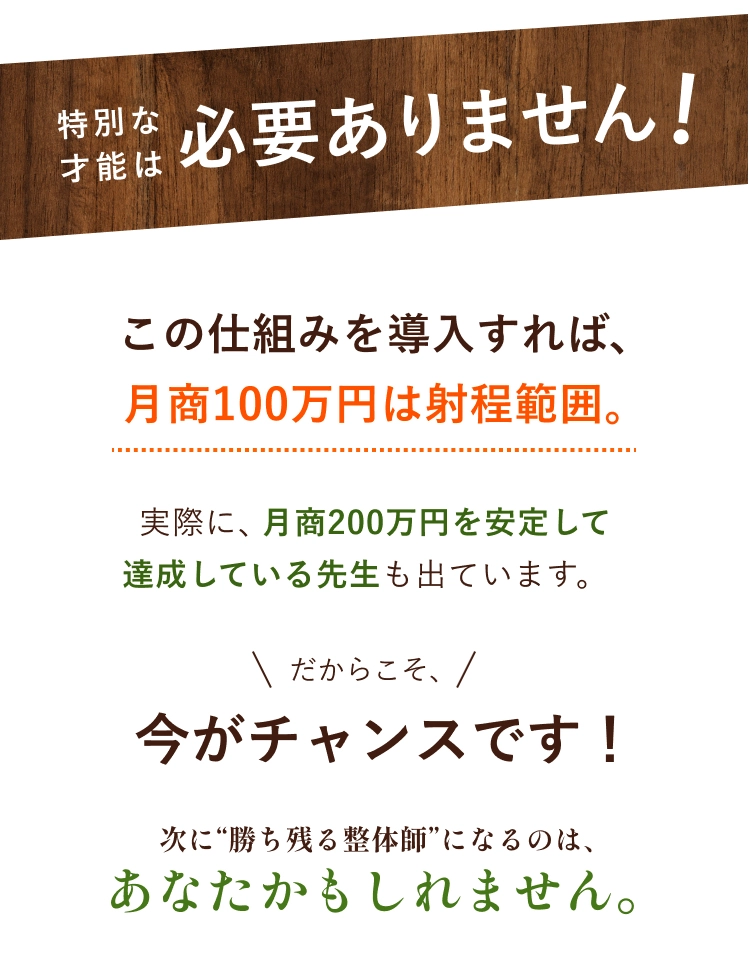 特別な才能は必要ありません この仕組みを導入すれば、月商100万円は射程範囲。実際に、月商200万円を安定して達成している先生も出ています。だからこそ、今がチャンスです！次に“勝ち残る整体師”になるのは、あなたかもしれません。
