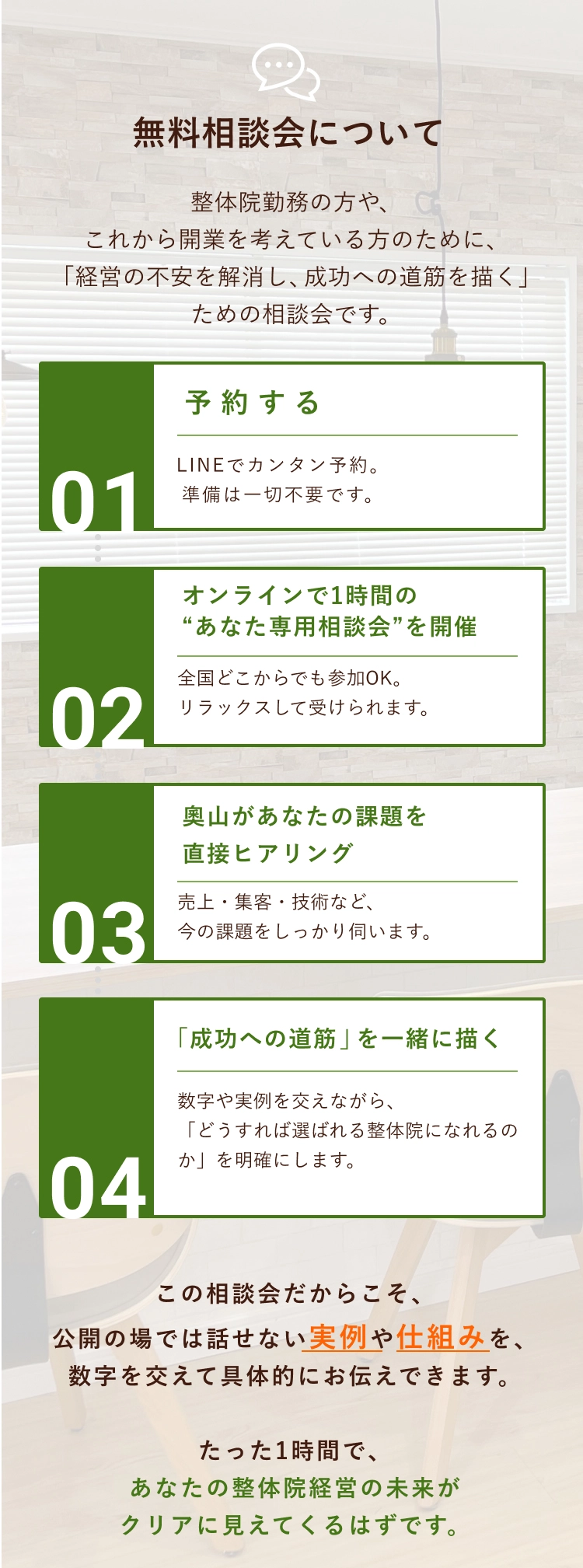 無料相談会について 整体院勤務の方や、これから開業を考えている方のために、「経営の不安を解消し、成功への道筋を描く」ための相談会です。01予約する 02オンラインで1時間の“あなた専用相談会”を開催 03奧山があなたの課題を直接ヒアリング 04「成功への道筋」を一緒に描く この相談会だからこそ、公開の場では話せない実例や仕組みを、数字を交えて具体的にお伝えできます。たった1時間で、あなたの整体院経営の未来がクリアに見えてくるはずです。