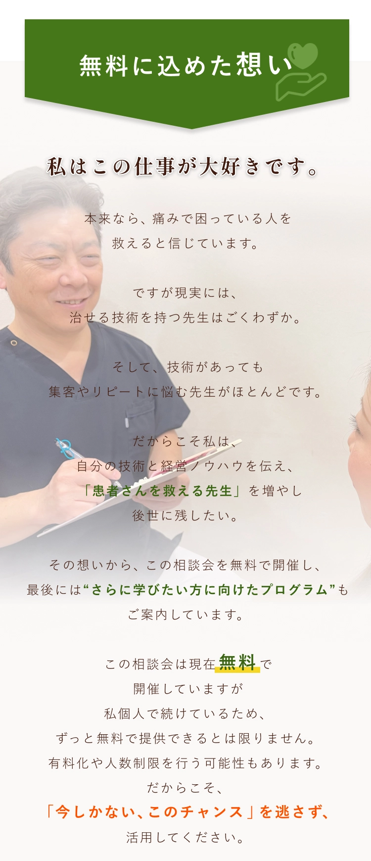 無料に込めた想い 私はこの仕事が大好きです。本来なら、痛みで困っている人を救えると信じています。ですが現実には、治せる技術を持つ先生はごくわずか。そして、技術があっても集客やリピートに悩む先生がほとんどです。だからこそ私は、自分の技術と経営ノウハウを伝え、「患者さんを救える先生」を増やし後世に残したい。その想いから、この相談会を無料で開催し、最後には“さらに学びたい方に向けたプログラム”もご案内しています。この相談会は現在無料で開催していますが私個人で続けているため、ずっと無料で提供できるとは限りません。有料化や人数制限を行う可能性もあります。だからこそ、「今しかない、このチャンス」を逃さず、活用してください。