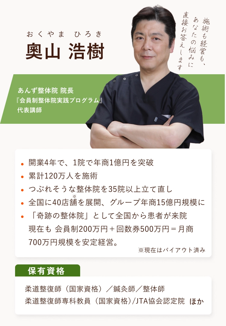 奧山浩樹 あんず整体院院長 『会員制整体院実践プログラム』 代表講師 開業4年で、1院で年商1億円を突破 累計120万人を施術 つぶれそうな整体院を35院以上立て直し全国に40店舗を展開、グループ年商15億円規模に「奇跡の整体院」として全国から患者が来院 現在も会員制200万円＋回数券500万円＝月商700万円規模を安定経営。保有資格 柔道整復師（国家資格）／鍼灸師／整体師 柔道整復師専科教員（国家資格）/JTA協会認定院