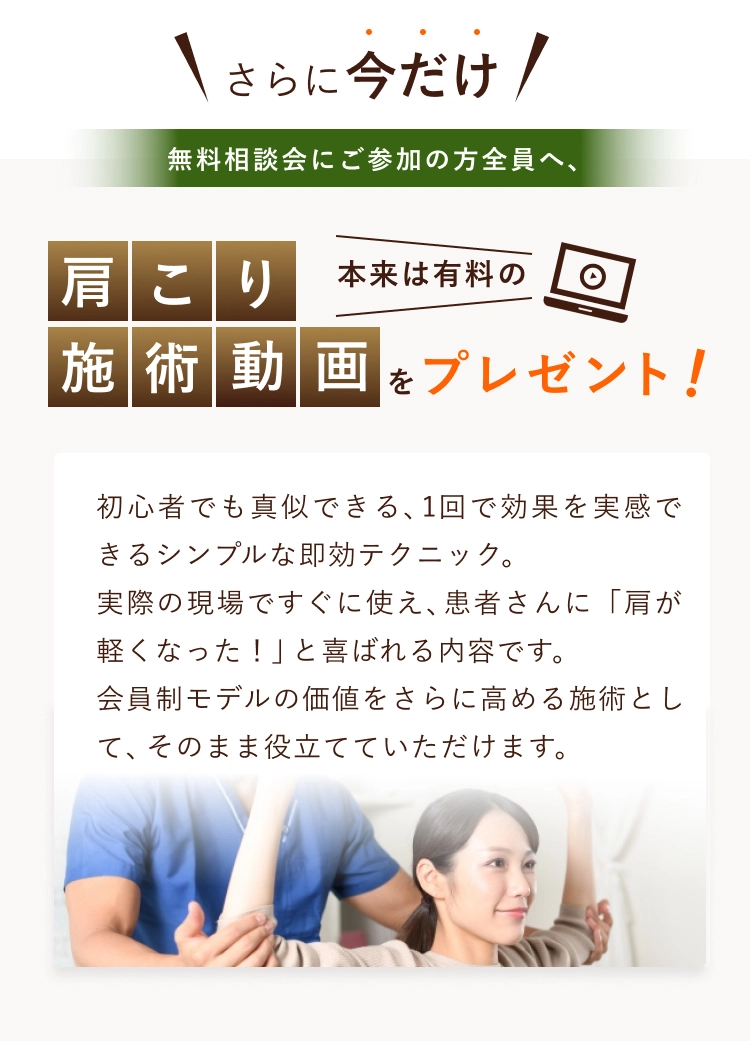 さらに今だけ無料相談会にご参加の方全員へ、肩こり施術動画をプレゼント 初心者でも真似できる、1回で効果を実感できるシンプルな即効テクニック。実際の現場ですぐに使え、患者さんに「肩が軽くなった！」と喜ばれる内容です。会員制モデルの価値をさらに高める施術として、そのまま役立てていただけます。