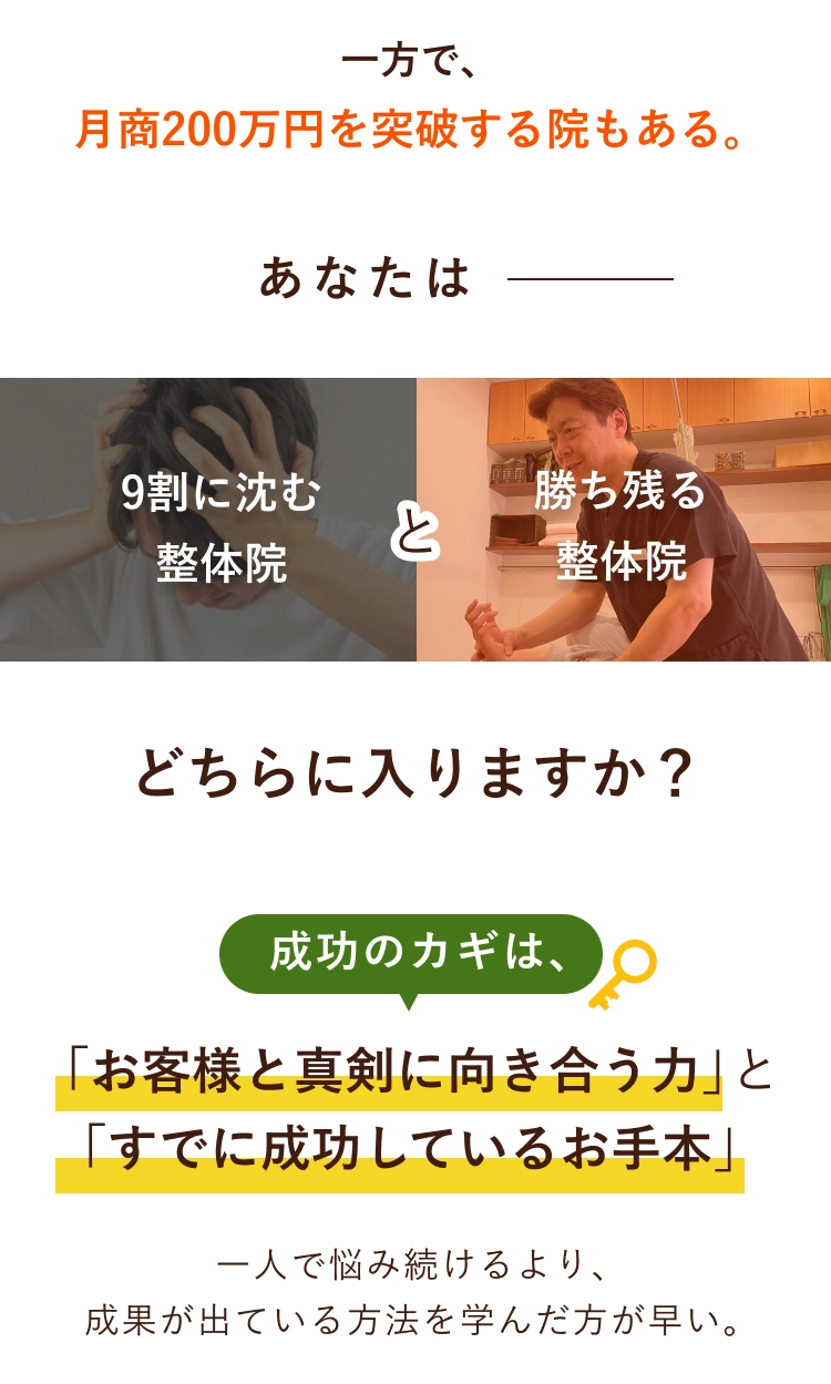 一方で、月商200万円を突破する院もある。あなたは9割に沈む整体院と勝ち残る整体院、どちらに入りますか？成功のカギは、「お客様と真剣に向き合う力」と「すでに成功しているお手本」一人で悩み続けるより、成果が出ている方法を学んだ方が早い。