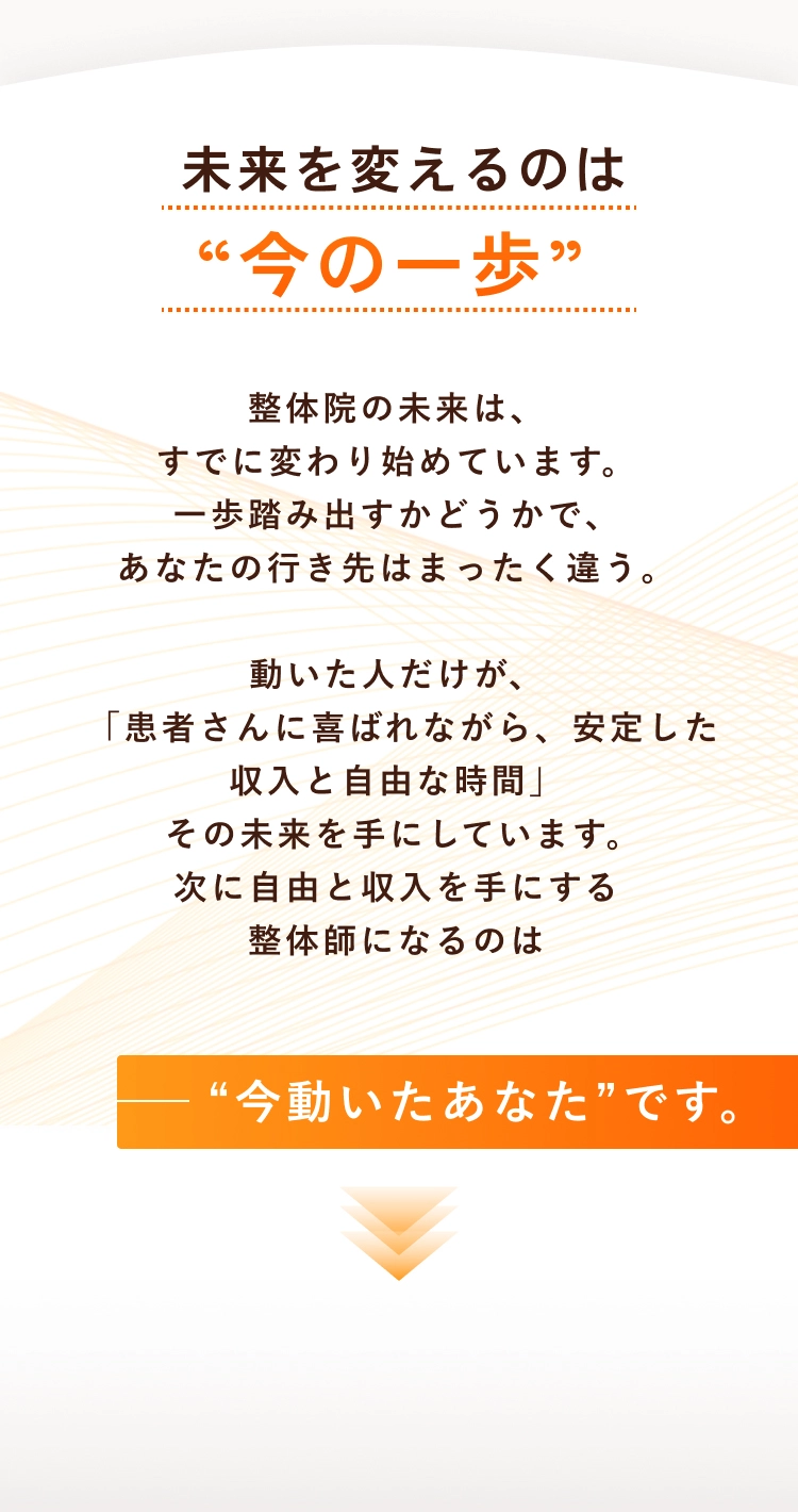 未来を変えるのは“今の一歩”整体院の未来は、すでに変わり始めています。一歩踏み出すかどうかで、あなたの行き先はまったく違う。動いた人だけが、「患者さんに喜ばれながら、安定した収入と自由な時間」その未来を手にしています。次に自由と収入を手にする整体師になるのは“今動いたあなた”です。